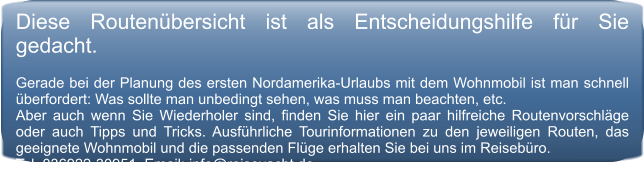 Diese Routen�bersicht ist als Entscheidungshilfe f�r Sie gedacht.   Gerade bei der Planung des ersten Nordamerika-Urlaubs mit dem Wohnmobil ist man schnell �berfordert: Was sollte man unbedingt sehen, was muss man beachten, etc.  Aber auch wenn Sie Wiederholer sind, finden Sie hier ein paar hilfreiche Routenvorschl�ge oder auch Tipps und Tricks. Ausf�hrliche Tourinformationen zu den jeweiligen Routen, das geeignete Wohnmobil und die passenden Fl�ge erhalten Sie bei uns im Reiseb�ro.  Tel. 036922-30951, Email: info@reiseyacht.de