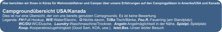 Hier berichten wir Ihnen in K�rze f�r Wohnmobilfahrer und Camper �ber unsere Erfahrungen auf den Campingpl�tzen in Amerika/USA und Kanada  Campground�bersicht USA/Kanada Dies ist nur eine �bersicht, der von uns bereits genutzen Campgrounds. Es ist keine Bewertung. Legende: FH-Full Hookup, W/E-Water/Electric,  O-Nichts davon, Ti/Ba-Tisch/B�nke, Feu.R.-Feuerring (am Standplatz)                 WC/DU-WC/Dusche,  Laundry-Waschmaschine/Trockner,  Angeln-Angelm�glichkeit in der N�he, Spielpl.-Spielplatz                 Koop.-Kooperatioszugeh�rigkeit (Good Sam, KOA, usw.),  letzt.Bes.-Unser letzter Besuch